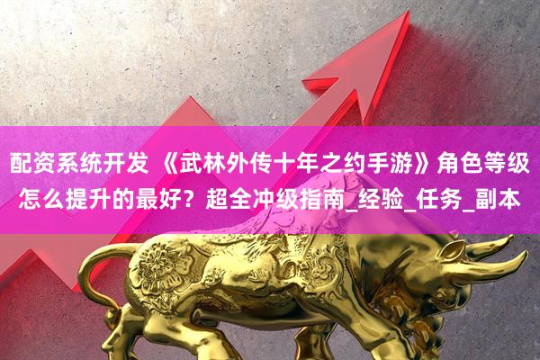 配资系统开发 《武林外传十年之约手游》角色等级怎么提升的最好？超全冲级指南_经验_任务_副本