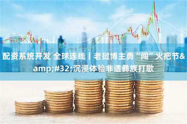配资系统开发 全球连线丨老挝博主勇“闯”火把节&#32;沉浸体验非遗彝族打歌