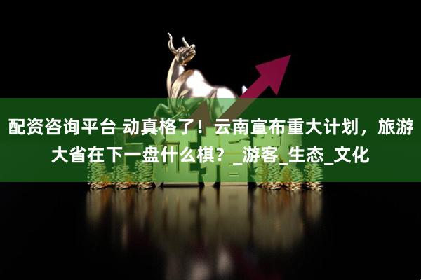 配资咨询平台 动真格了！云南宣布重大计划，旅游大省在下一盘什么棋？_游客_生态_文化