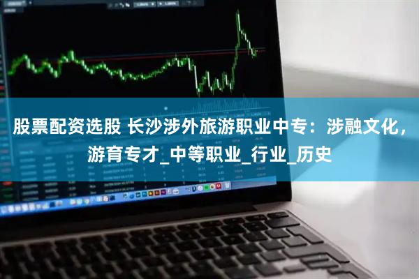 股票配资选股 长沙涉外旅游职业中专：涉融文化，游育专才_中等职业_行业_历史