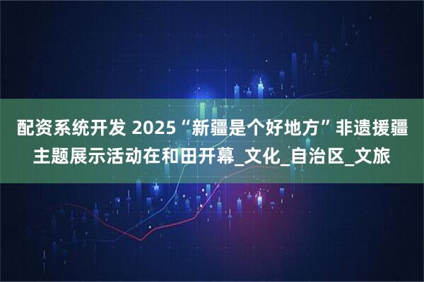 配资系统开发 2025“新疆是个好地方”非遗援疆主题展示活动在和田开幕_文化_自治区_文旅