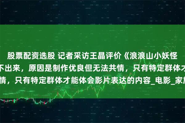股票配资选股 记者采访王晶评价《浪浪山小妖怪》，他说笑点很高却笑不出来，原因是制作优良但无法共情，只有特定群体才能体会影片表达的内容_电影_家族_票房