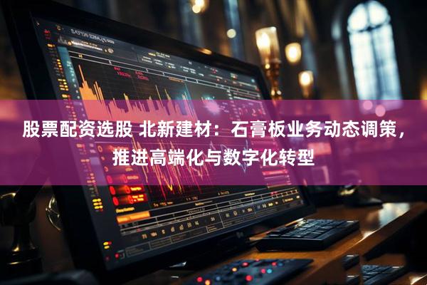 股票配资选股 北新建材：石膏板业务动态调策，推进高端化与数字化转型