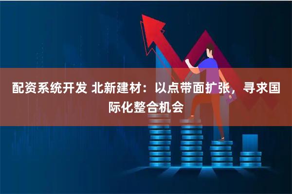 配资系统开发 北新建材：以点带面扩张，寻求国际化整合机会