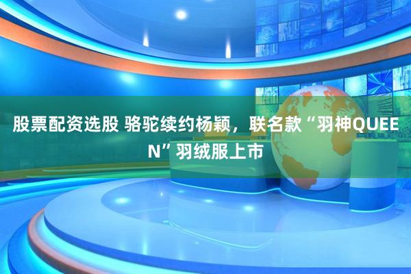 股票配资选股 骆驼续约杨颖，联名款“羽神QUEEN”羽绒服上市
