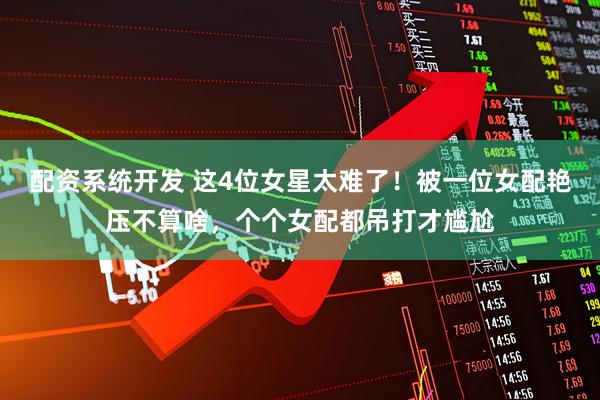 配资系统开发 这4位女星太难了！被一位女配艳压不算啥，个个女配都吊打才尴尬