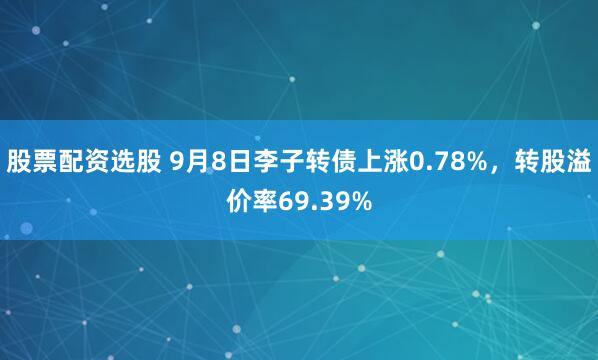 股票配资选股 9月8日李子转债上涨0.78%，转股溢价率69.39%