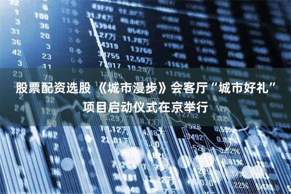 股票配资选股 《城市漫步》会客厅“城市好礼”项目启动仪式在京举行