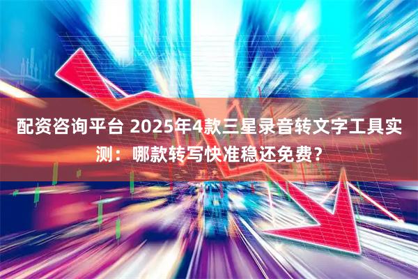 配资咨询平台 2025年4款三星录音转文字工具实测：哪款转写快准稳还免费？