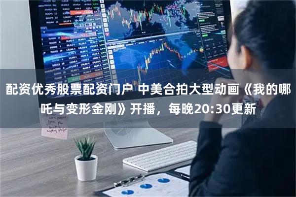 配资优秀股票配资门户 中美合拍大型动画《我的哪吒与变形金刚》开播，每晚20:30更新
