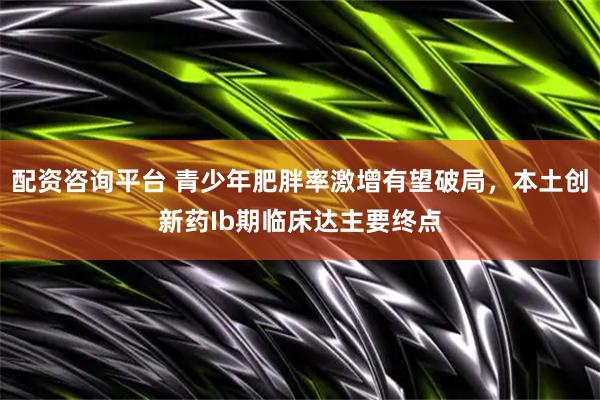 配资咨询平台 青少年肥胖率激增有望破局，本土创新药Ib期临床达主要终点