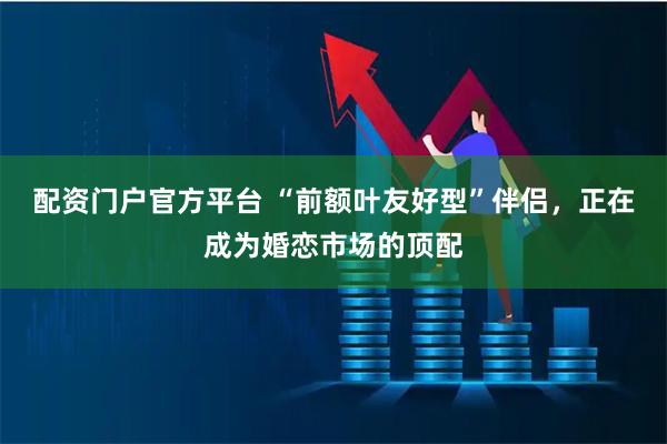 配资门户官方平台 “前额叶友好型”伴侣，正在成为婚恋市场的顶配
